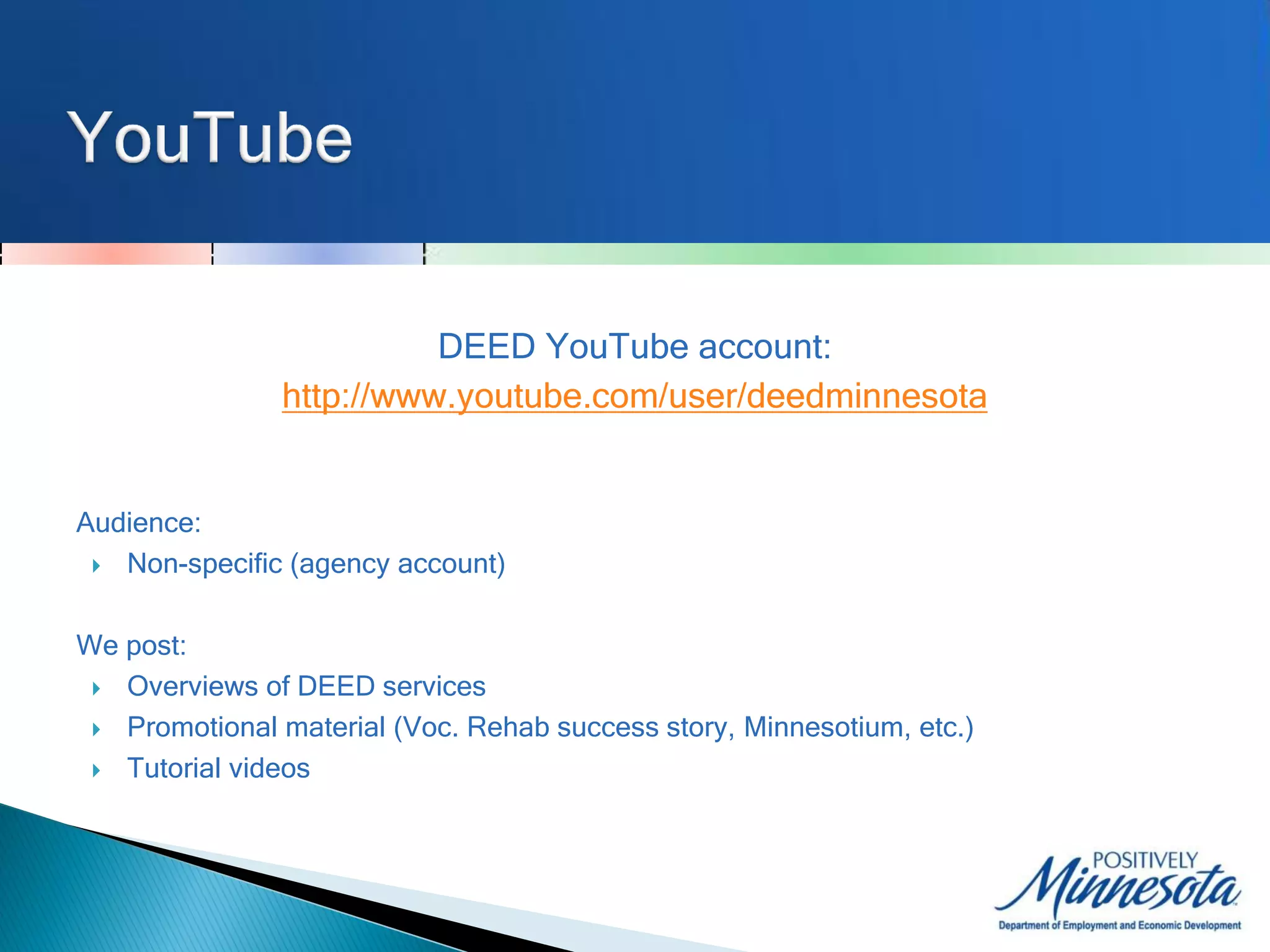 DEED YouTube account:
               http://www.youtube.com/user/deedminnesota


Audience:
  Non-specific (agency account)



We post:
  Overviews of DEED services

  Promotional material (Voc. Rehab success story, Minnesotium, etc.)

  Tutorial videos
 