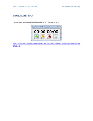 Santa Edith De la Cruz González

08 de Febrero de 2014

WFCRONOMETRO C#
Link para descargar proyecto de formulario de un Cronometro en C#

https://skydrive.live.com/?cid=5344589e301a19c7#cid=5344589E301A19C7&id=5344589E301A19
C7%21141

 