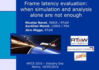 Frame latency evaluation:
when simulation and analysis
   alone are not enough
 Nicolas Navet, INRIA / RTaW
 Aurélien Monot, LORIA / PSA
 Jörn Migge, RTaW




  WFCS 2010 – Industry Day
     Nancy, 19/05/2010
 