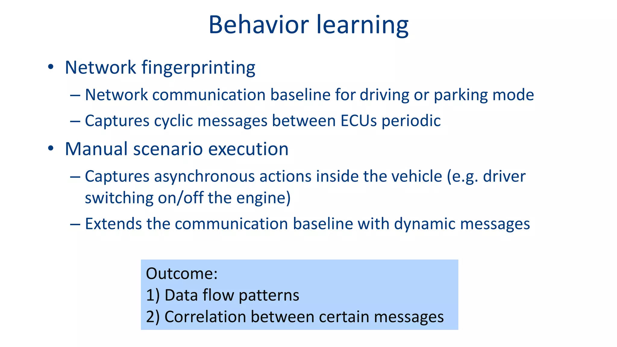 Behavior learning
• Network fingerprinting
– Network communication baseline for driving or parking mode
– Captures cyclic messages between ECUs periodic
• Manual scenario execution
– Captures asynchronous actions inside the vehicle (e.g. driver
switching on/off the engine)
– Extends the communication baseline with dynamic messages
Outcome:
1) Data flow patterns
2) Correlation between certain messages
 