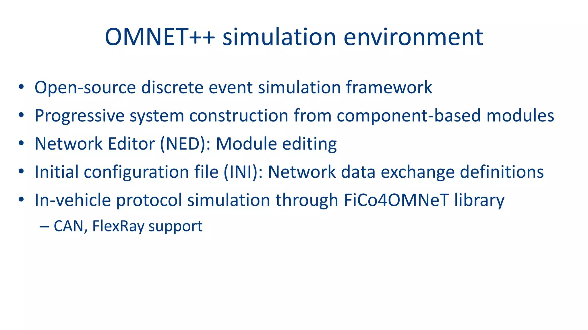 OMNET++ simulation environment
• Open-source discrete event simulation framework
• Progressive system construction from component-based modules
• Network Editor (NED): Module editing
• Initial configuration file (INI): Network data exchange definitions
• In-vehicle protocol simulation through FiCo4OMNeT library
– CAN, FlexRay support
 
