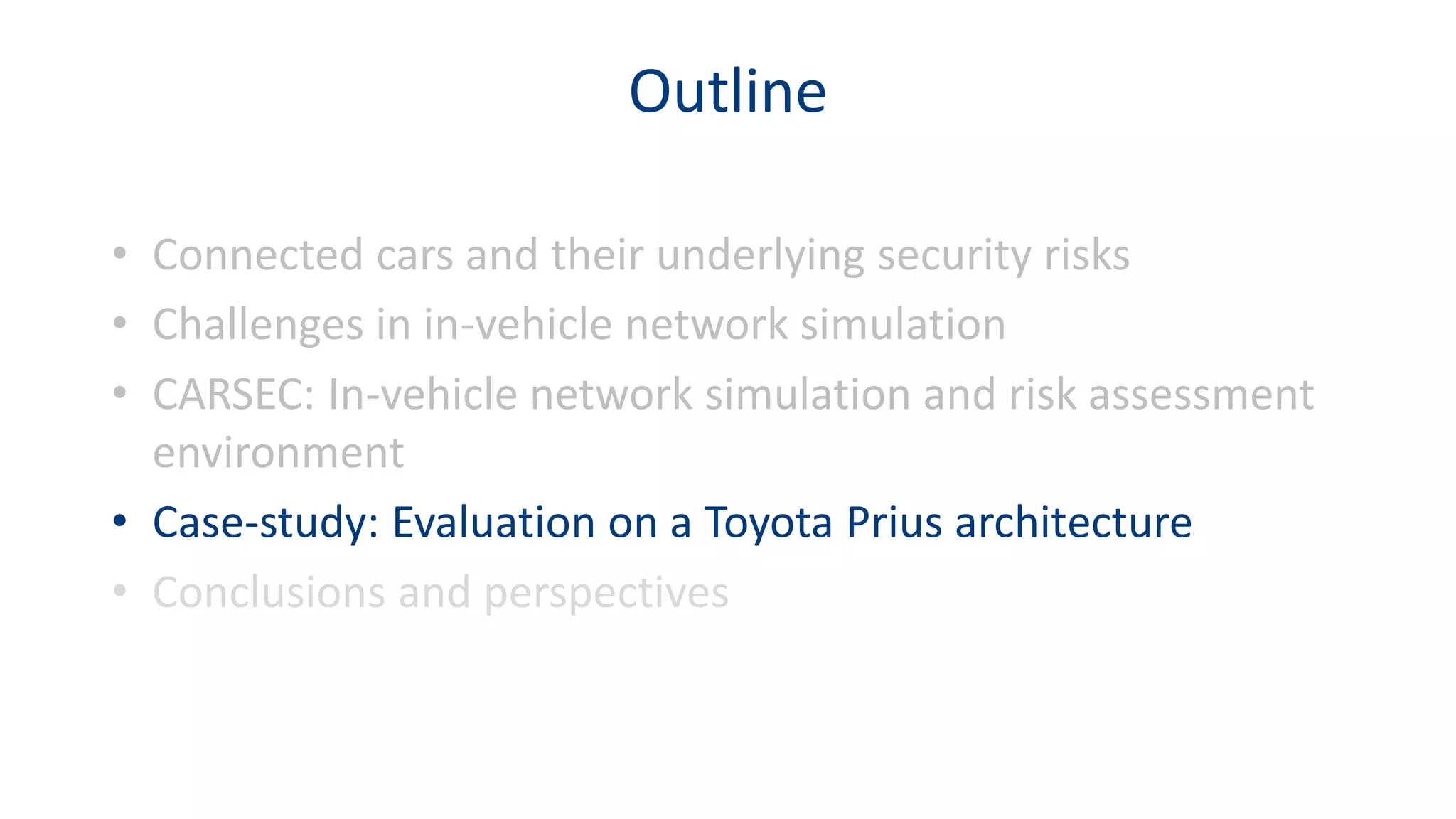 Outline
• Connected cars and their underlying security risks
• Challenges in in-vehicle network simulation
• CARSEC: In-vehicle network simulation and risk assessment
environment
• Case-study: Evaluation on a Toyota Prius architecture
• Conclusions and perspectives
 