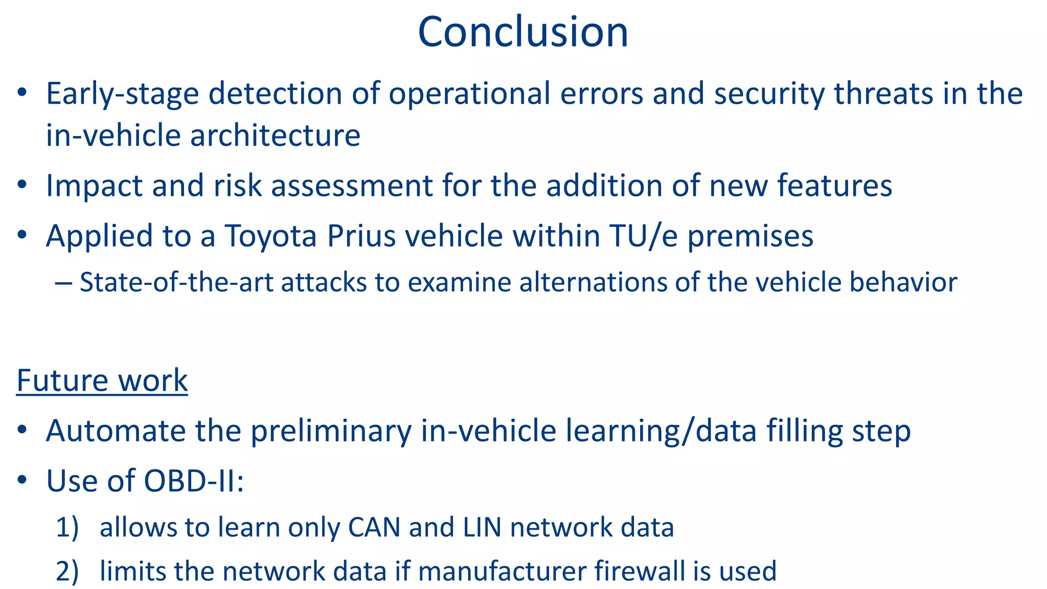 Conclusion
• Early-stage detection of operational errors and security threats in the
in-vehicle architecture
• Impact and risk assessment for the addition of new features
• Applied to a Toyota Prius vehicle within TU/e premises
– State-of-the-art attacks to examine alternations of the vehicle behavior
Future work
• Automate the preliminary in-vehicle learning/data filling step
• Use of OBD-II:
1) allows to learn only CAN and LIN network data
2) limits the network data if manufacturer firewall is used
 