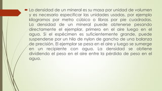  La densidad de un mineral es su masa por unidad de volumen
y es necesario especificar las unidades usadas, por ejemplo
kilogramos por metro cúbico o libras por pie cuadradas.
La densidad de un mineral puede obtenerse pesando
directamente el ejemplar, primero en el aire luego en el
agua. Si el espécimen es suficientemente grande, puede
suspenderse por un hilo de nylon de gancho de una balanza
de precisión. El ejemplar se pesa en el aire y luego se sumerge
en un recipiente con agua. La densidad se obtiene
dividiendo el peso en el aire entre la pérdida de peso en el
agua.
 