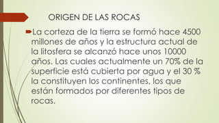 ORIGEN DE LAS ROCAS
La corteza de la tierra se formó hace 4500
millones de años y la estructura actual de
la litosfera se alcanzó hace unos 10000
años. Las cuales actualmente un 70% de la
superficie está cubierta por agua y el 30 %
la constituyen los continentes, los que
están formados por diferentes tipos de
rocas.
 