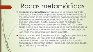 Rocas metamórficas
 Las rocas metamórficas son las que se forman a partir de
otras rocas mediante un proceso llamado metamorfismo. El
metamorfismo se da indistintamente en rocas ígneas, rocas
sedimentarias u otras rocas metamórficas, cuando éstas
quedan sometidas a altas presiones (de alrededor de
1.500 bar), altas temperaturas (entre 150 y 200 °C) o a un
fluido activo que provoca cambios en la composición de la
roca, aportando nuevas sustancias a ésta. Al precursor de
una roca metamórfica se le llama protolito.
 Las rocas metamórficas se clasifican según sus propiedades
físico-químicas. Los factores que definen las rocas
metamórficas son dos: los minerales que las forman y las
texturas que presentan dichas rocas. Las texturas son de dos
tipos, foliadas y no foliada.
 
