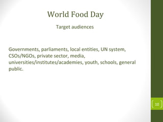 10
Target audiences
World Food Day
Governments, parliaments, local entities, UN system,
CSOs/NGOs, private sector, media,
universities/institutes/academies, youth, schools, general
public.
 