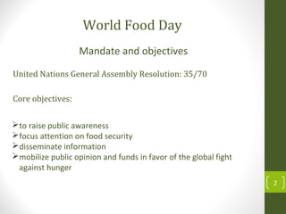 to raise public awareness
focus attention on food security
disseminate information
mobilize public opinion and funds in favor of the global fight
against hunger
Mandate and objectives
Core objectives:
United Nations General Assembly Resolution: 35/70
World Food Day
2
 