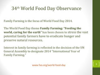 www.fao.org/world-food-day 3
Family Farming is the focus of World Food Day 2014.
The World Food Day theme Family Farming: “Feeding the
world, caring for the earth” has been chosen to stress the vast
potential family farmers have to eradicate hunger and
preserve natural resources.
Interest in family farming is reflected in the decision of the UN
General Assembly to designate 2014 “International Year of
Family Farming.”
34th
World Food Day Observance
 