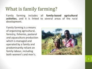 What is family farming?
Family farming includes all family-based agricultural
activities, and it is linked to several areas of the rural
development.
4
Family farming is a means
of organizing agricultural,
forestry, fisheries, pastoral
and aquaculture production
which is managed and
operated by a family and
predominantly reliant on
family labour, including
both women’s and men’s.
 