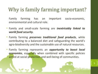 Why is family farming important?
Family farming has an important socio-economic,
environmental and cultural role.
• Family and small-scale farming are inextricably linked to
world food security.
• Family farming preserves traditional food products, while
contributing to a balanced diet and safeguarding the world’s
agro-biodiversity and the sustainable use of natural resources.
• Family farming represents an opportunity to boost local
economies, especially when combined with specific policies
aimed at social protection and well-being of communities.
5
 