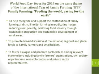 World Food Day focus for 2014 on the same theme
of the International Year of Family Farming (IYFF)
Family Farming: “Feeding the world, caring for the
earth”
• To help recognize and support the contribution of family
farming and small holder farming in eradicating hunger,
reducing rural poverty, achieving food security through
sustainable production and sustainable development of
rural areas.
6
• To promote broad discussion at the national, regional and global
levels to Family Farmers and smallholders.
• To foster dialogue and promote partnerships among relevant
stakeholders including family farmers’ organizations, civil society
organizations, research centers and private sector
representatives.
 