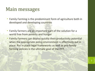 Main messages
• Family Farming is the predominant form of agriculture both in
developed and developing countries
• Family farmers are an important part of the solution for a
world free from poverty and hunger
• Family Farmers can deploy quickly their productivity potential
when the appropriate policy environment is effectively put in
place. Put in place legal frameworks as well as pro-family
farming policies is the ultimate goal of the IYFF.
7
 