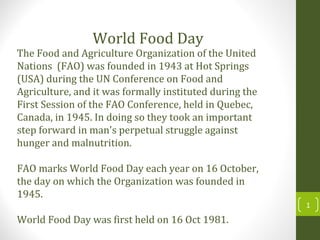 The Food and Agriculture Organization of the United
Nations (FAO) was founded in 1943 at Hot Springs
(USA) during the UN Conference on Food and
Agriculture, and it was formally instituted during the
First Session of the FAO Conference, held in Quebec,
Canada, in 1945. In doing so they took an important
step forward in man's perpetual struggle against
hunger and malnutrition.
FAO marks World Food Day each year on 16 October,
the day on which the Organization was founded in
1945.
World Food Day was first held on 16 Oct 1981.
World Food Day
1
 