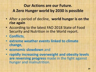 Our Actions are our Future.
A Zero Hunger world by 2030 is possible
• After a period of decline, world hunger is on the
rise again
• According to the latest FAO 2018 State of Food
Security and Nutrition in the World report.
• Conflicts,
• extreme weather events linked to climate
change,
• economic slowdown and
• rapidly increasing overweight and obesity levels
are reversing progress made in the fight against
hunger and malnutrition.
24
 