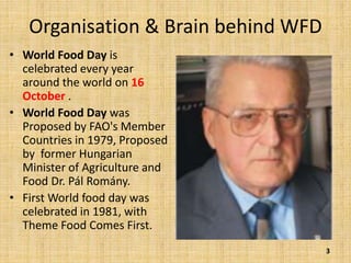 Organisation & Brain behind WFD
• World Food Day is
celebrated every year
around the world on 16
October .
• World Food Day was
Proposed by FAO's Member
Countries in 1979, Proposed
by former Hungarian
Minister of Agriculture and
Food Dr. Pál Romány.
• First World food day was
celebrated in 1981, with
Theme Food Comes First.
3
 
