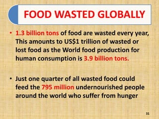 FOOD WASTED GLOBALLY
• 1.3 billion tons of food are wasted every year,
This amounts to US$1 trillion of wasted or
lost food as the World food production for
human consumption is 3.9 billion tons.
• Just one quarter of all wasted food could
feed the 795 million undernourished people
around the world who suffer from hunger
31
 