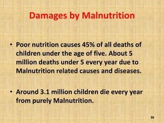 Damages by Malnutrition
• Poor nutrition causes 45% of all deaths of
children under the age of five. About 5
million deaths under 5 every year due to
Malnutrition related causes and diseases.
• Around 3.1 million children die every year
from purely Malnutrition.
36
 