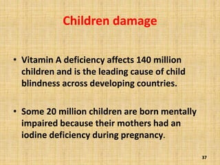 Children damage
• Vitamin A deficiency affects 140 million
children and is the leading cause of child
blindness across developing countries.
• Some 20 million children are born mentally
impaired because their mothers had an
iodine deficiency during pregnancy.
37
 