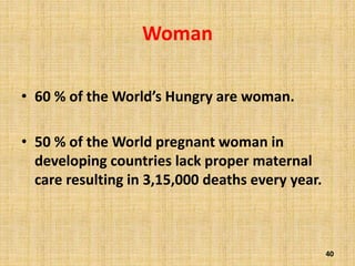 Woman
• 60 % of the World’s Hungry are woman.
• 50 % of the World pregnant woman in
developing countries lack proper maternal
care resulting in 3,15,000 deaths every year.
40
 