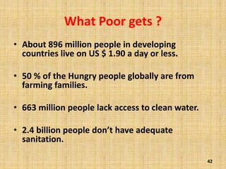 What Poor gets ?
• About 896 million people in developing
countries live on US $ 1.90 a day or less.
• 50 % of the Hungry people globally are from
farming families.
• 663 million people lack access to clean water.
• 2.4 billion people don’t have adequate
sanitation.
42
 