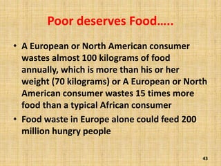 Poor deserves Food…..
• A European or North American consumer
wastes almost 100 kilograms of food
annually, which is more than his or her
weight (70 kilograms) or A European or North
American consumer wastes 15 times more
food than a typical African consumer
• Food waste in Europe alone could feed 200
million hungry people
43
 