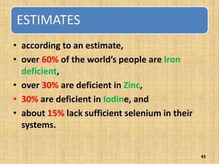 ESTIMATES
• according to an estimate,
• over 60% of the world’s people are Iron
deficient,
• over 30% are deficient in Zinc,
• 30% are deficient in Iodine, and
• about 15% lack sufficient selenium in their
systems.
45
 