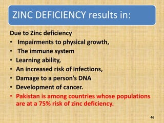ZINC DEFICIENCY results in:
Due to Zinc deficiency
• Impairments to physical growth,
• The immune system
• Learning ability,
• An increased risk of infections,
• Damage to a person’s DNA
• Development of cancer.
• Pakistan is among countries whose populations
are at a 75% risk of zinc deficiency.
46
 