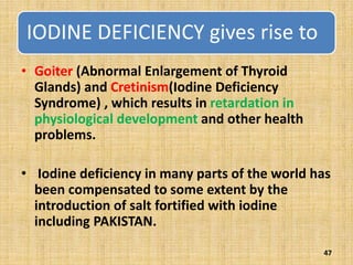 IODINE DEFICIENCY gives rise to
• Goiter (Abnormal Enlargement of Thyroid
Glands) and Cretinism(Iodine Deficiency
Syndrome) , which results in retardation in
physiological development and other health
problems.
• Iodine deficiency in many parts of the world has
been compensated to some extent by the
introduction of salt fortified with iodine
including PAKISTAN.
47
 