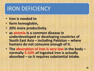 IRON DEFICIENCY
• Iron is needed to
• form hemoglobin,
• 20% more productivity.
• as anemia is a common disease in
underdeveloped or developing countries of
South East Asia – including Pakistan – where
humans do not consume enough of it.
• The absorption of iron is very low in the body –
normally 5-10% of ingested iron is actually
absorbed – so it requires substantial intake.
48
 