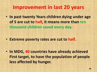 Improvement in last 20 years
• In past twenty Years children dying under age
of 5 are cut to half, it means more than ten
thousand children saved every day.
• Extreme poverty rates are cut to half.
• In MDG, 40 countries have already achieved
First target, to have the population of people
less affected by hunger.
49
 
