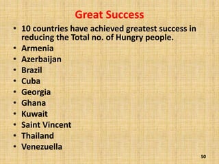 Great Success
• 10 countries have achieved greatest success in
reducing the Total no. of Hungry people.
• Armenia
• Azerbaijan
• Brazil
• Cuba
• Georgia
• Ghana
• Kuwait
• Saint Vincent
• Thailand
• Venezuella
50
 