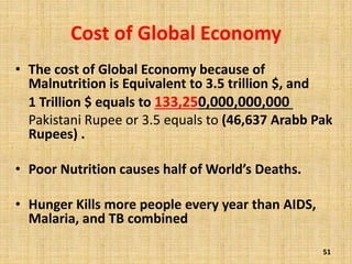Cost of Global Economy
• The cost of Global Economy because of
Malnutrition is Equivalent to 3.5 trillion $, and
1 Trillion $ equals to 133,250,000,000,000
Pakistani Rupee or 3.5 equals to (46,637 Arabb Pak
Rupees) .
• Poor Nutrition causes half of World’s Deaths.
• Hunger Kills more people every year than AIDS,
Malaria, and TB combined
51
 