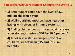8 Reasons Why Zero Hunger Changes the World-1
• 1) Zero hunger could save the lives of 3.1
million children a year
• 2) Well-nourished mothers have healthier
babies with stronger immune systems
• 3) Ending child under nutrition could increase
a developing country's GDP by 16.5 percent2
• 4) A dollar invested in hunger prevention
could return between $15 and $139 in
benefits.
52
 