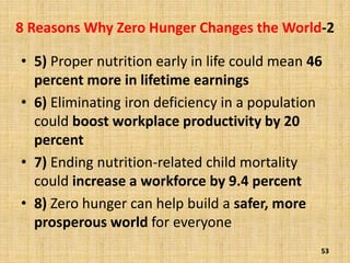 8 Reasons Why Zero Hunger Changes the World-2
• 5) Proper nutrition early in life could mean 46
percent more in lifetime earnings
• 6) Eliminating iron deficiency in a population
could boost workplace productivity by 20
percent
• 7) Ending nutrition-related child mortality
could increase a workforce by 9.4 percent
• 8) Zero hunger can help build a safer, more
prosperous world for everyone
53
 