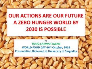 OUR ACTIONS ARE OUR FUTURE
A ZERO HUNGER WORLD BY
2030 IS POSSIBLE
By
TARIQ SARWAR AWAN
WORLD FOOD DAY-16th October, 2018
Presentation Delivered at University of Sargodha
 