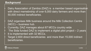Background
Lusaka 2
• Dairy Association of Zambia (DAZ) is a member based organisation
with direct memebrship of over 6,00...