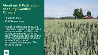 About me & Federation
of Young Swedish
Farmers
• Elisabeth Hidén
• 16,000 members
• Vision ”Federation of Young
Swedish Fa...