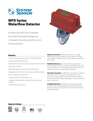 WFD Series
Waterflow Detector

The System Sensor WFD series is compatible

with schedule 10 through 40 steel pipe, sizes

2˝ through 8˝, and can be mounted in a vertical
or horizontal position.




                                                                    Robust Construction. The WFD series consists of a rugged,
Features
                                                                    NEMA 4-rated enclosure. Designed for both indoor and outdoor
•	Two-inch mounting hole provided in new WFD30-2 models             use, the WFD series operates across a wide temperature range, from
                                                                    32°F to 120°F.
•	UL-listed models are NEMA 4 rated

•	Sealed retard mechanism immune to dust and other contaminants     Reliable Performance. UL-listed models are equipped with
                                                                    tamper-resistant cover screws to prevent unauthorized entry. Inside,
•	Visual switch activation
                                                                    two sets of SPDT (Form C) synchronized switches are enclosed in a
•	Field-replaceable retard mechanism and SPDT switches              durable terminal block to assure reliable performance.
•	Rugged, dual SPDT switches enclosed in a durable terminal block
                                                                    False Alarm Immunity. The WFD series incorporates a mechanical
•	Accommodates up to 12 AWG wire                                    retard feature, which minimizes the risk of false alarm due to
                                                                    pressure surges or air trapped in the sprinkler system. In addition,
•	Designed for both indoor and outdoor use
                                                                    the mechanical retard’s unique sealed design is immune to dust and
•	100 percent synchronization activates both alarm panel and        other contaminants.
  local bell
                                                                    Simplified Operation. The WFD series is designed to simplify
•	Tamper-resistant cover screws
                                                                    installation. Two conduit openings permit easy attachment to the
                                                                    local alarm system. The retard mechanism and dual SPDT switches
                                                                    are field-replaceable.




Agency Listings



  S739        CS169          7770-1653:114   167-93-E   3006195
 