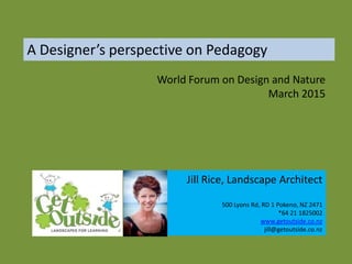 A Designer’s perspective on Pedagogy
Jill Rice, Landscape Architect
500 Lyons Rd, RD 1 Pokeno, NZ 2471
*64 21 1825002
www.getoutside.co.nz
jill@getoutside.co.nz
World Forum on Design and Nature
March 2015
 