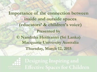 Importance of the connection between
inside and outside spaces
(educators’ & children’s voice)
Presented by
© Nanditha Hettitantri (Sri Lanka)
Macquarie University Australia
Thursday, March 12, 2015
 
