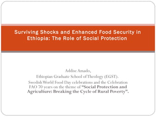 AddiseAmado,
Ethiopian Graduate School ofTheology (EGST).
SwedishWorld Food Day celebrations and the Celebration
FAO 70 years on the theme of “Social Protection and
Agriculture: Breaking the Cycle of Rural Poverty”.
Surviving Shocks and Enhanced Food Security in
Ethiopia: The Role of Social Protection
 