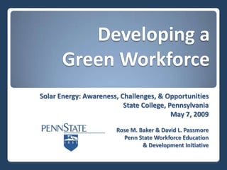 Developing a
       Green Workforce
Solar Energy: Awareness, Challenges, & Opportunities
                          State College, Pennsylvania
                                          May 7, 2009

                        Rose M. Baker & David L. Passmore
                          Penn State Workforce Education
                                 & Development Initiative
 