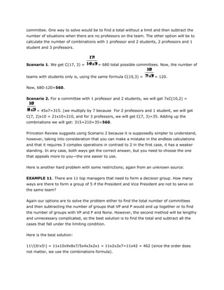 committee. One way to solve would be to find a total without a limit and then subtract the
number of situations when there are no professors on the team. The other option will be to
calculate the number of combinations with 1 professor and 2 students, 2 professors and 1
student and 3 professors.
Scenario 1. We get C(17, 3) = = 680 total possible committees. Now, the number of
teams with students only is, using the same formula C(10,3) = = 120.
Now, 680-120=560.
Scenario 2. For a committee with 1 professor and 2 students, we will get 7xC(10,2) =
= 45x7=315. (we multiply by 7 because For 2 professors and 1 student, we will get
C(7, 2)x10 = 21x10=210, and for 3 professors, we will get C(7, 3)=35. Adding up the
combinations we will get: 315+210+35=560.
Princeton Review suggests using Scenario 2 because it is supposedly simpler to understand,
however, taking into consideration that you can make a mistake in the endless calculations
and that it requires 3 complex operations in contrast to 2 in the first case, it has a weaker
standing. In any case, both ways get the correct answer, but you need to choose the one
that appeals more to you—the one easier to use.
Here is another hard problem with some restrictions; again from an unknown source:
EXAMPLE 11. There are 11 top managers that need to form a decision group. How many
ways are there to form a group of 5 if the President and Vice President are not to serve on
the same team?
Again our options are to solve the problem either to find the total number of committees
and then subtracting the number of groups that VP and P would end up together or to find
the number of groups with VP and P and None. However, the second method will be lengthy
and unnecessary complicated, so the best solution is to find the total and subtract all the
cases that fall under the limiting condition.
Here is the best solution:
11!/(6!x5!) = 11x10x9x8x7/5x4x3x2x1 = 11x2x3x7=11x42 = 462 (since the order does
not matter, we use the combinations formula).
 