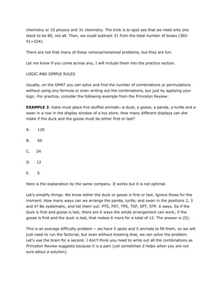 chemistry or 10 physics and 31 chemistry. The trick is to spot see that we need only one
stack to be 80, not all. Then, we could subtract 31 from the total number of books (365-
41=324).
There are not that many of these remove/remained problems, but they are fun.
Let me know if you come across any, I will include them into the practice section.
LOGIC AND SIMPLE RULES
Usually, on the GMAT you can solve and find the number of combinations or permutations
without using any formula or even writing out the combinations, but just by applying your
logic. For practice, consider the following example from the Princeton Review:
EXAMPLE 2. Katie must place five stuffed animals--a duck, a goose, a panda, a turtle and a
swan in a row in the display window of a toy store. How many different displays can she
make if the duck and the goose must be either first or last?
A. 120
B. 60
C. 24
D. 12
E. 6
Here is the explanation by the same company. It works but it is not optimal.
Let’s simplify things. We know either the duck or goose is first or last. Ignore those for the
moment. How many ways can we arrange the panda, turtle, and swan in the positions 2, 3
and 4? Be systematic, and list them out: PTS, PST, TPS, TSP, SPT, STP. 6 ways. So if the
duck is first and goose is last, there are 6 ways the whole arrangement can work; if the
goose is first and the duck is last, that makes 6 more for a total of 12. The answer is (D).
This is an average difficulty problem – we have 5 spots and 5 animals to fill them, so we will
just need to run the factorial, but even without knowing that, we can solve the problem.
Let’s use the brain for a second. I don’t think you need to write out all the combinations as
Princeton Review suggests because it is a pain (yet sometimes it helps when you are not
sure about a solution).
 