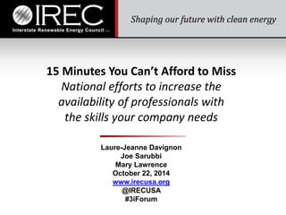 15 Minutes You Cant Afford to Miss 
National efforts to increase the 
availability of professionals with 
the skills your company needs 
Laure-Jeanne Davignon 
Joe Sarubbi 
Mary Lawrence 
October 22, 2014 
www.irecusa.org 
@IRECUSA 
#3iForum 
 