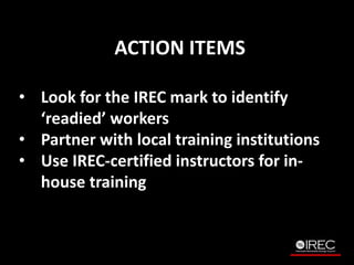 ACTION ITEMS 
? Look for the IREC mark to identify 
readied workers 
? Partner with local training institutions 
? Use IREC-certified instructors for in-house 
training 
 