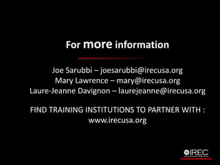 For more information 
Joe Sarubbi C joesarubbi@irecusa.org 
Mary Lawrence C mary@irecusa.org 
Laure-Jeanne Davignon C laurejeanne@irecusa.org 
FIND TRAINING INSTITUTIONS TO PARTNER WITH : 
www.irecusa.org 
