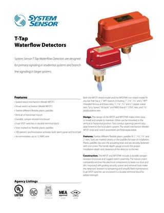 T-Tap
Waterflow Detectors

System Sensor T-Tap Waterflow Detectors are designed

for primary signaling in residential systems and branch

line signaling in larger systems.




Features                                                                  Both the WFDT retard model and the WFDTNR non-retard model fit
•	Sealed retard mechanism (Model WFDT)                                    any tee that has a 1˝ NPT branch, including: 1˝, 1¼˝, 1½˝ and 2˝ NPT
                                                                          threaded ferrous and brass tees; 1˝, 1¼˝, 1½˝ and 2˝ copper sweat
•	Visual switch activation (Model WFDT)                                   tees; Tyco, Spears®, Victaulic® and NIBO brand 1˝ CPVC tees; and 1½˝
•	Twelve different flexible plastic paddles                               polybutylene tees.
•	Vertical or horizontal mount
                                                                          Design. The design of the WFDT and WFDTNR makes them easy
•	Durable, tamper-resistant enclosure                                     to install and simple to maintain. Either can be mounted in the
•	Dual SPDT switches in durable terminal block                            vertical or horizontal position. Two conduit openings permit easy
•	Sizes marked on flexible plastic paddles                                attachment to the local alarm system. The retard mechanism (Model
                                                                          WFDT only) and switch assemblies are field-replaceable.
•	100 percent synchronization activates both alarm panel and local bell
•	Accommodates up to 12 AWG wire                                          Features. Twelve different flexible plastic paddles fit 1˝, 1¼˝, 1½˝ and
                                                                          2˝ tees. Sizes are marked clearly on the paddles for ease of installation.
                                                                          Plastic paddles slip over the actuating lever and are securely fastened
                                                                          with one screw. The handy depth gauge ensures the proper
                                                                          installation depth and clearance of the detector to the tee.

                                                                          Construction. The WFDT and WFDTNR include a durable, tamper-
                                                                          resistant enclosure and rugged switch assembly. The robust covers
                                                                          completely enclose the electrical components to keep out dust and
                                                                          dirt. Improved self-guiding security screws and removal tools make
                                                                          the detectors resistant to tampering and simplify field maintenance.
                                                                          Dual SPDT switches are enclosed in a durable terminal block for
                                                                          added strength.

Agency Listings




   S739            CS169         7770-1653:114   167-93-E     3033305
 