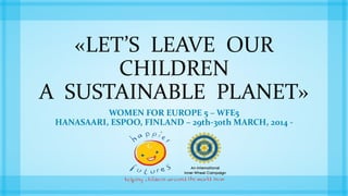 «LET’S LEAVE OUR 
CHILDREN 
A SUSTAINABLE PLANET» 
WOMEN FOR EUROPE 5 – WFE5 
HANASAARI, ESPOO, FINLAND – 29th-30th MARCH, 2014 - 
 